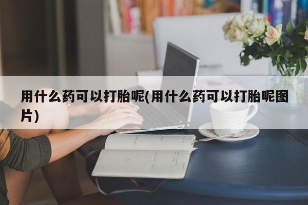 米非司酮片打胎药专卖微信用什么药可以打胎呢(用什么药可以打胎呢图片)
